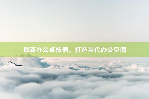最新办公桌技俩，打造当代办公空间
