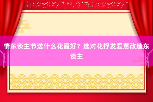情东谈主节送什么花最好？选对花抒发爱意改造东谈主
